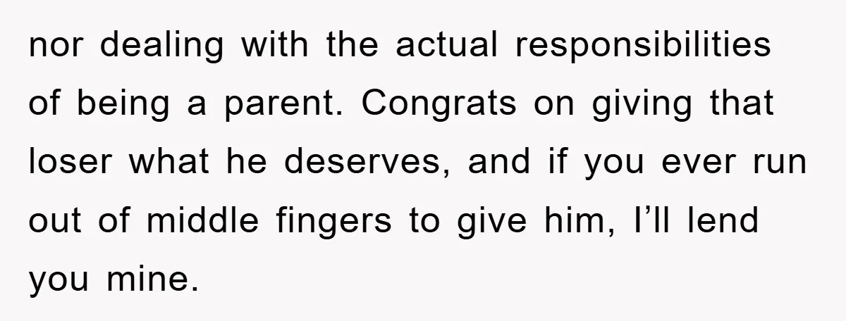 nor dealing with the actual responsibilities of being a parent. Congrats on giving that loser what he deserves, and if you ever run out of middle fingers to give him,...