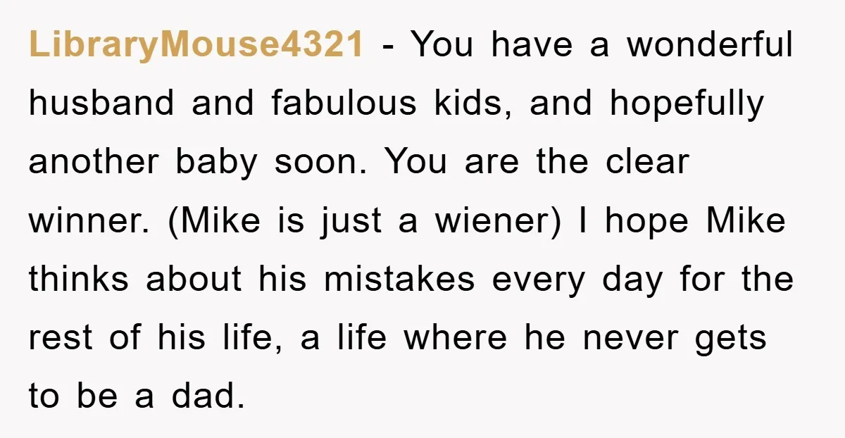 LibraryMouse4321 − You have a wonderful husband and fabulous kids, and hopefully another baby soon. You are the clear winner. (Mike is just a wiener) I hope Mike thinks about...