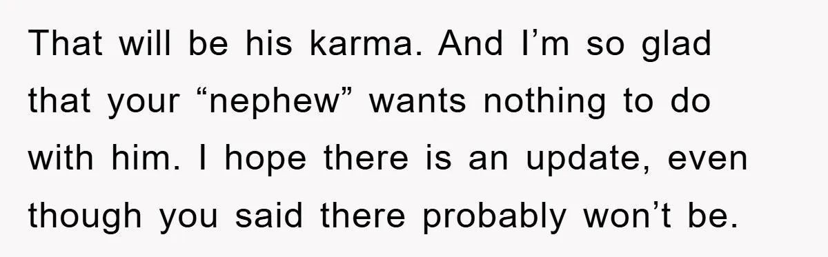 That will be his karma. And I’m so glad that your “nephew” wants nothing to do with him. I hope there is an update, even though you said there probably...