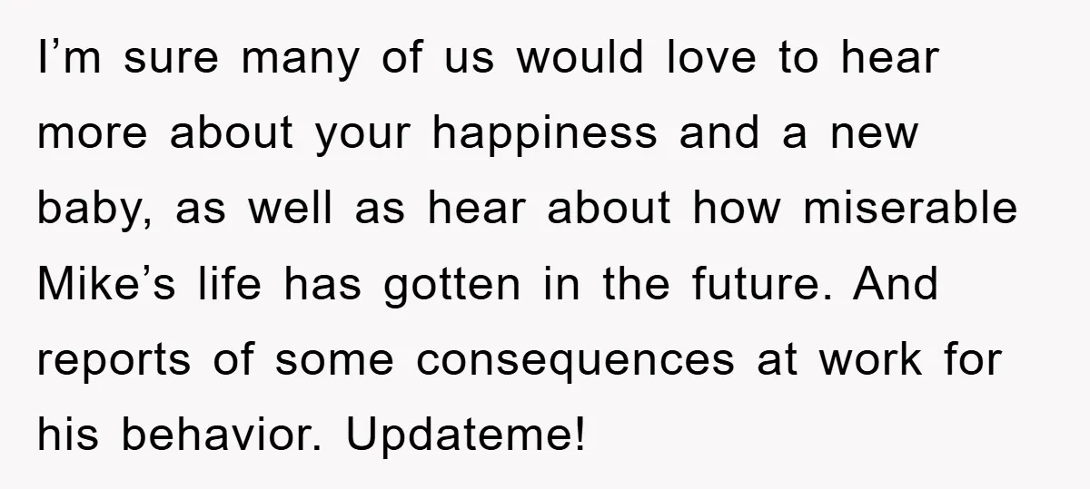 I’m sure many of us would love to hear more about your happiness and a new baby, as well as hear about how miserable Mike’s life has gotten in the...