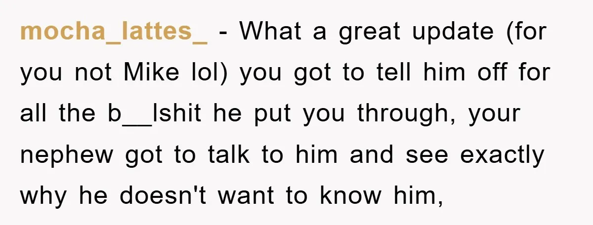 mocha_lattes_ − What a great update (for you not Mike lol) you got to tell him off for all the b__lshit he put you through, your nephew got to talk...