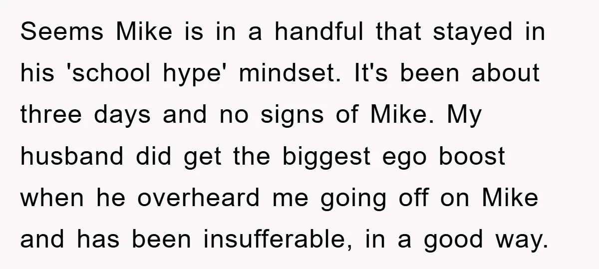 Seems Mike is in a handful that stayed in his 'school hype' mindset. It's been about three days and no signs of Mike. My husband did get the biggest ego...
