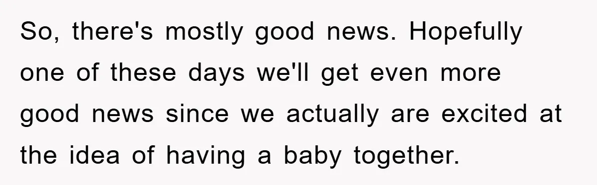 So, there's mostly good news. Hopefully one of these days we'll get even more good news since we actually are excited at the idea of having a baby together.