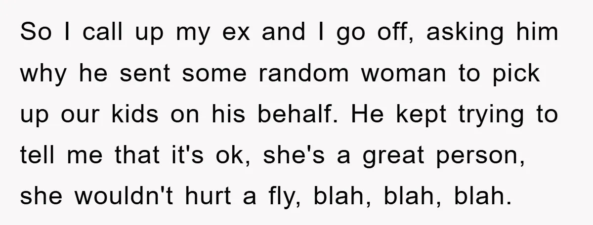 So I call up my ex and I go off, asking him why he sent some random woman to pick up our kids on his behalf. He kept trying to...