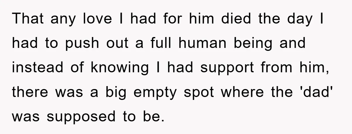 That any love I had for him died the day I had to push out a full human being and instead of knowing I had support from him, there was...