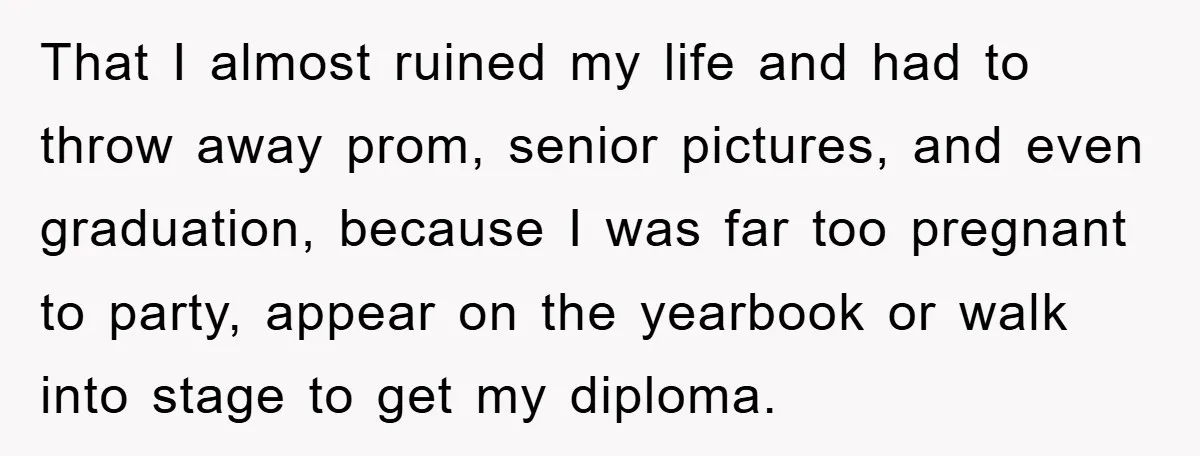 That I almost ruined my life and had to throw away prom, senior pictures, and even graduation, because I was far too pregnant to party, appear on the yearbook or...