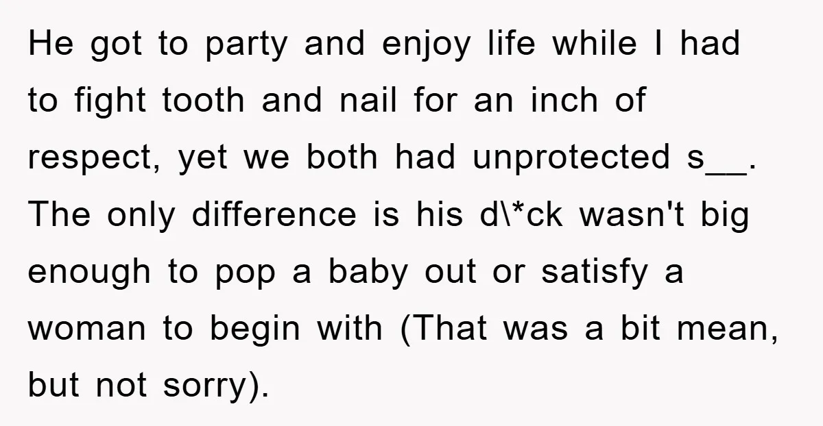 He got to party and enjoy life while I had to fight tooth and nail for an inch of respect, yet we both had unprotected s__. The only difference is...