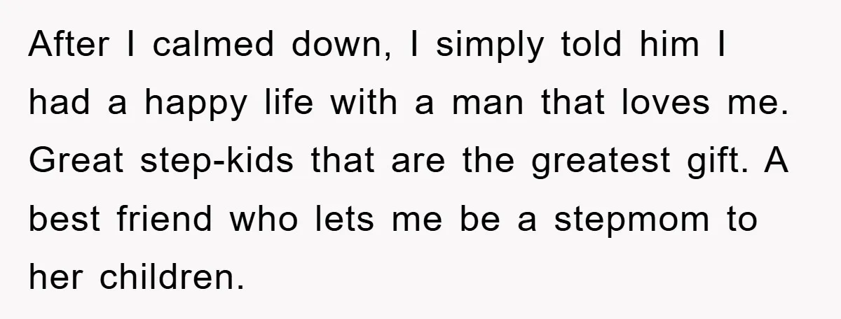 After I calmed down, I simply told him I had a happy life with a man that loves me. Great step-kids that are the greatest gift. A best friend who...