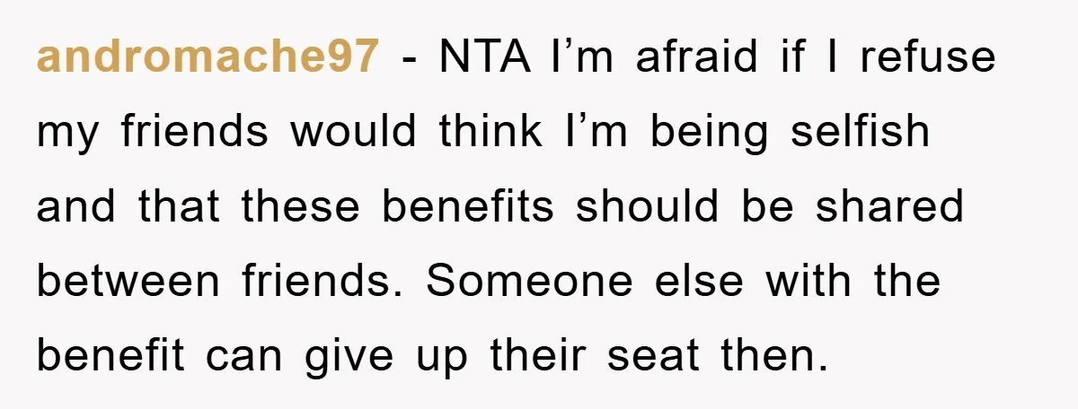 andromache97 − NTA I’m afraid if I refuse my friends would think I’m being selfish and that these benefits should be shared between friends. Someone else with the benefit can...