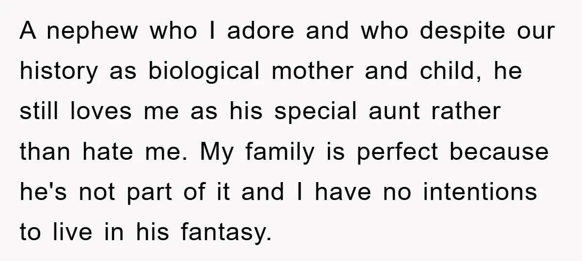 A nephew who I adore and who despite our history as biological mother and child, he still loves me as his special aunt rather than hate me. My family is...