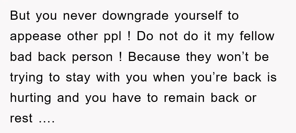 But you never downgrade yourself to appease other ppl ! Do not do it my fellow bad back person ! Because they won’t be trying to stay with you when...