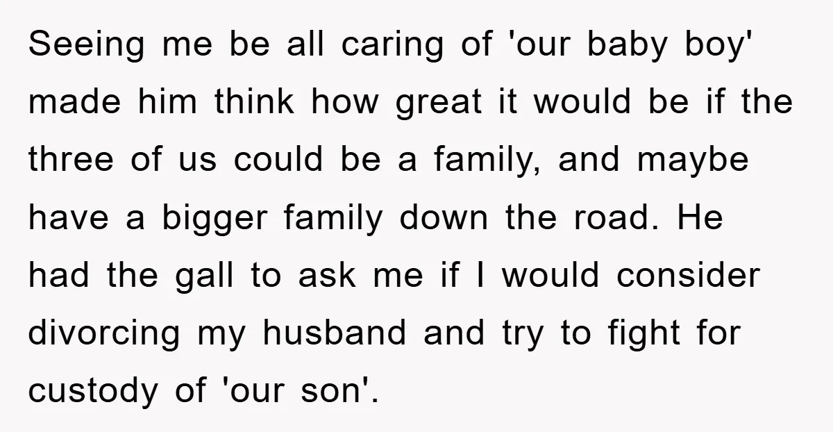 Seeing me be all caring of 'our baby boy' made him think how great it would be if the three of us could be a family, and maybe have a...