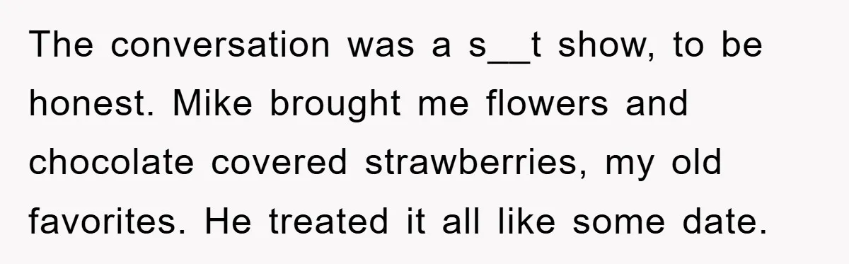 The conversation was a s__t show, to be honest. Mike brought me flowers and chocolate covered strawberries, my old favorites. He treated it all like some date.