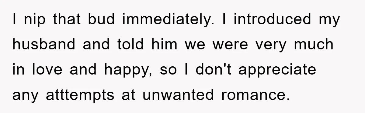 I nip that bud immediately. I introduced my husband and told him we were very much in love and happy, so I don't appreciate any atttempts at unwanted romance.