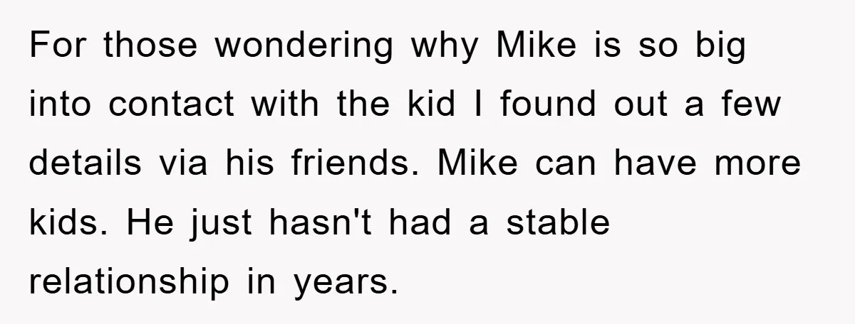 For those wondering why Mike is so big into contact with the kid I found out a few details via his friends. Mike can have more kids. He just hasn't...