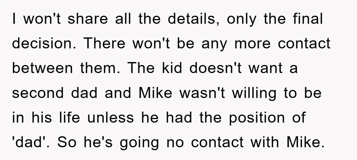 I won't share all the details, only the final decision. There won't be any more contact between them. The kid doesn't want a second dad and Mike wasn't willing to...