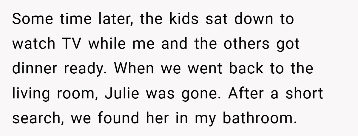 Some time later, the kids sat down to watch TV while me and the others got dinner ready. When we went back to the living room, Julie was gone. After...