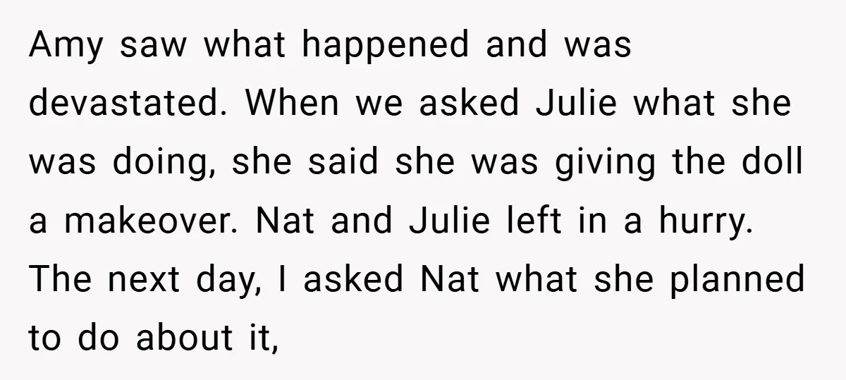 Amy saw what happened and was devastated. When we asked Julie what she was doing, she said she was giving the doll a makeover. Nat and Julie left in a...