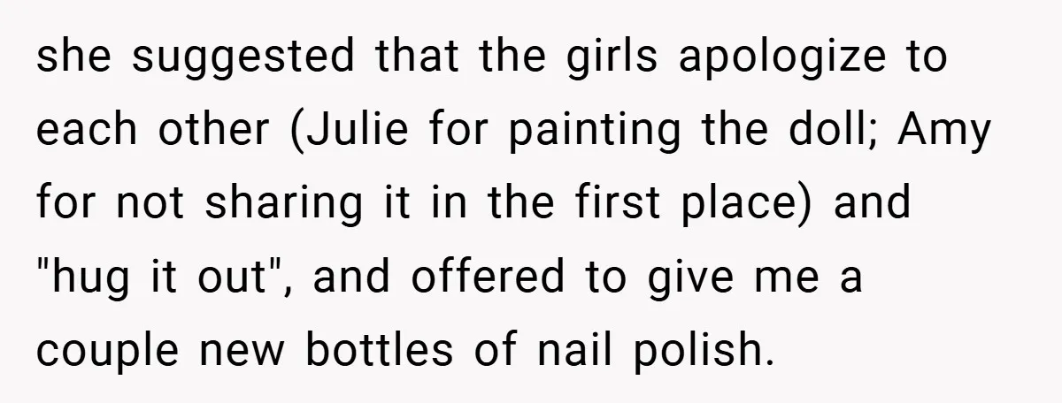 she suggested that the girls apologize to each other (Julie for painting the doll; Amy for not sharing it in the first place) and "hug it out", and offered to...