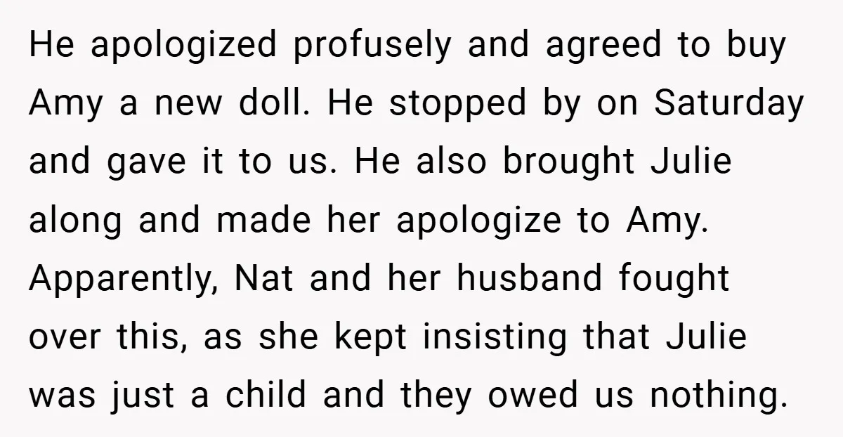 He apologized profusely and agreed to buy Amy a new doll. He stopped by on Saturday and gave it to us. He also brought Julie along and made her apologize...