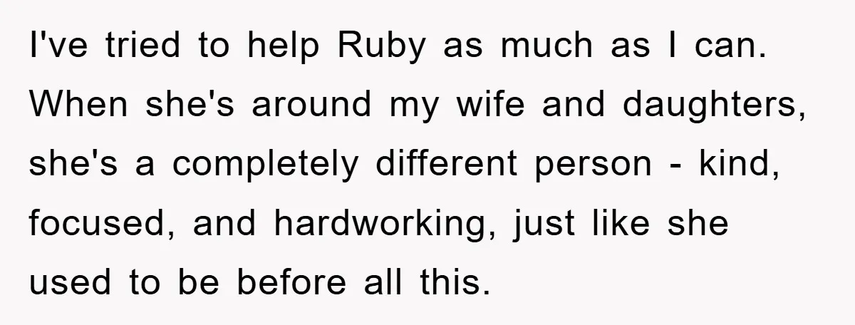 I've tried to help Ruby as much as I can. When she's around my wife and daughters, she's a completely different person - kind, focused, and hardworking, just like she...