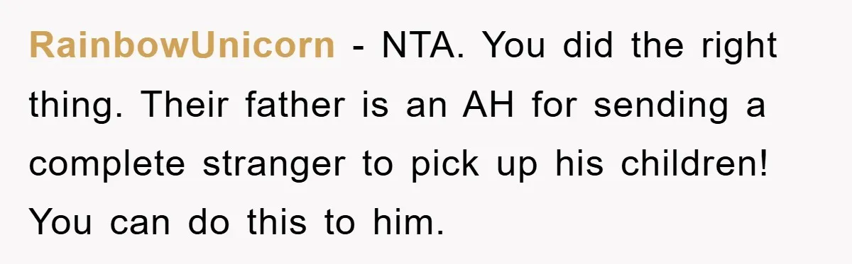 RainbowUnicorn − NTA. You did the right thing. Their father is an AH for sending a complete stranger to pick up his children! You can do this to him.