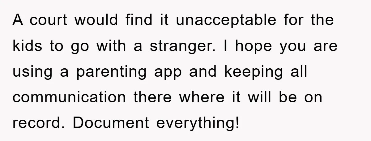 A court would find it unacceptable for the kids to go with a stranger. I hope you are using a parenting app and keeping all communication there where it will...