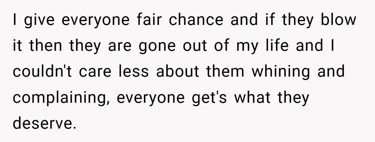 I give everyone fair chance and if they blow it then they are gone out of my life and I couldn't care less about them whining and complaining, everyone get's...