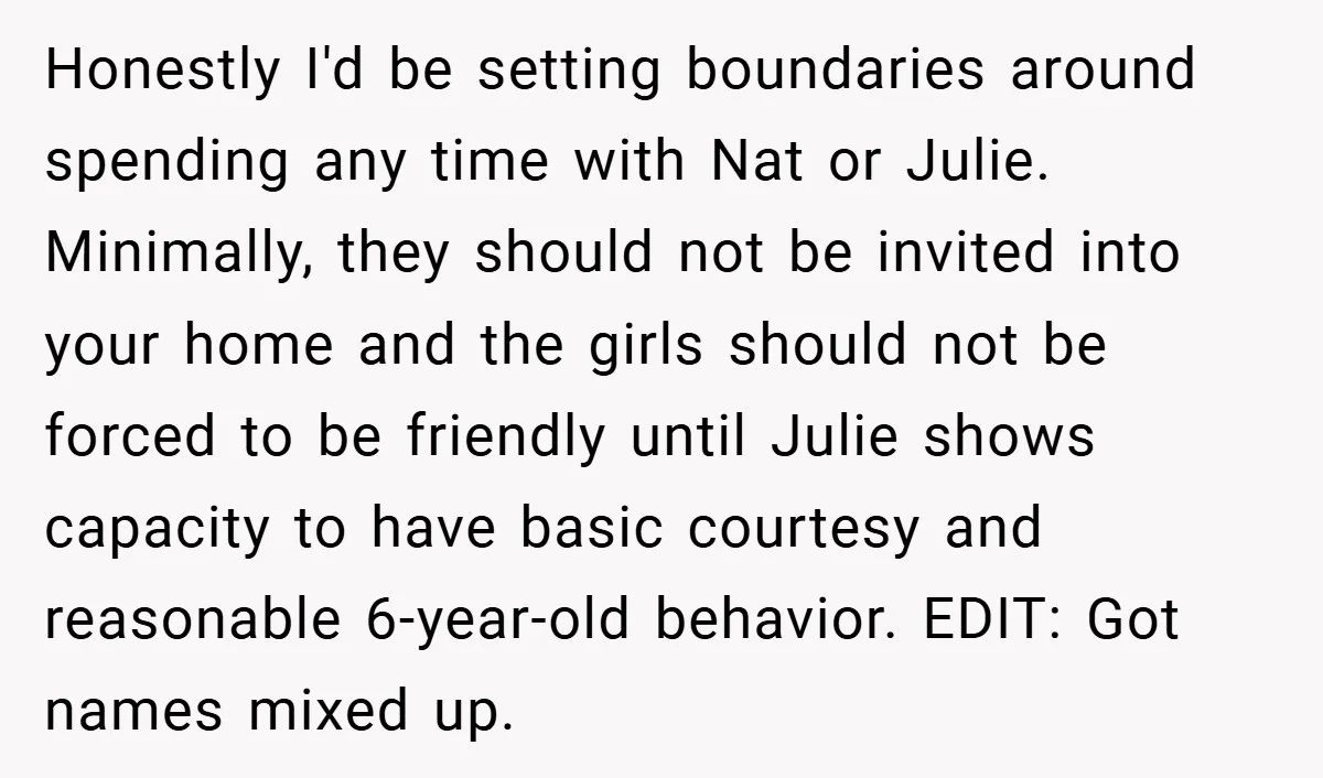 Honestly I'd be setting boundaries around spending any time with Nat or Julie. Minimally, they should not be invited into your home and the girls should not be forced to...