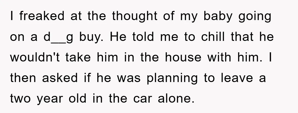 I freaked at the thought of my baby going on a d__g buy. He told me to chill that he wouldn't take him in the house with him. I then...