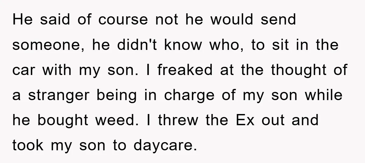 He said of course not he would send someone, he didn't know who, to sit in the car with my son. I freaked at the thought of a stranger being...