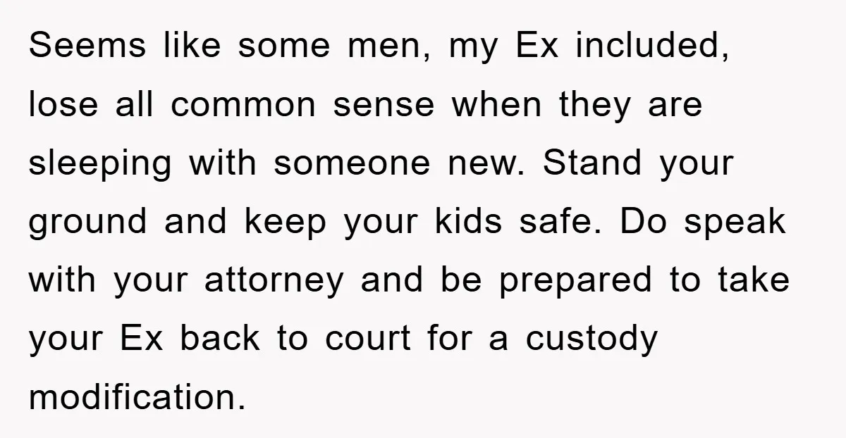 Seems like some men, my Ex included, lose all common sense when they are sleeping with someone new. Stand your ground and keep your kids safe. Do speak with your...