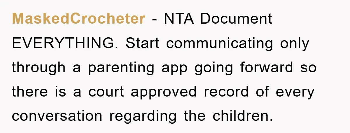 MaskedCrocheter − NTA Document EVERYTHING. Start communicating only through a parenting app going forward so there is a court approved record of every conversation regarding the children.