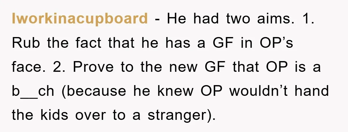 Iworkinacupboard − He had two aims. 1. Rub the fact that he has a GF in OP’s face. 2. Prove to the new GF that OP is a b__ch (because...