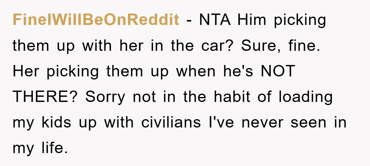 FineIWillBeOnReddit − NTA Him picking them up with her in the car? Sure, fine. Her picking them up when he's NOT THERE? Sorry not in the habit of loading my...