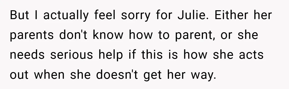 But I actually feel sorry for Julie. Either her parents don't know how to parent, or she needs serious help if this is how she acts out when she doesn't...