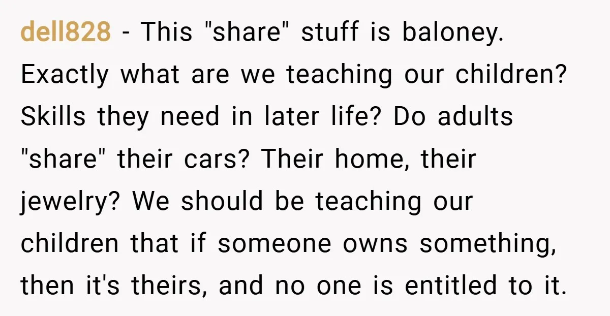 dell828 − This "share" stuff is baloney. Exactly what are we teaching our children? Skills they need in later life? Do adults "share" their cars? Their home, their jewelry? We...