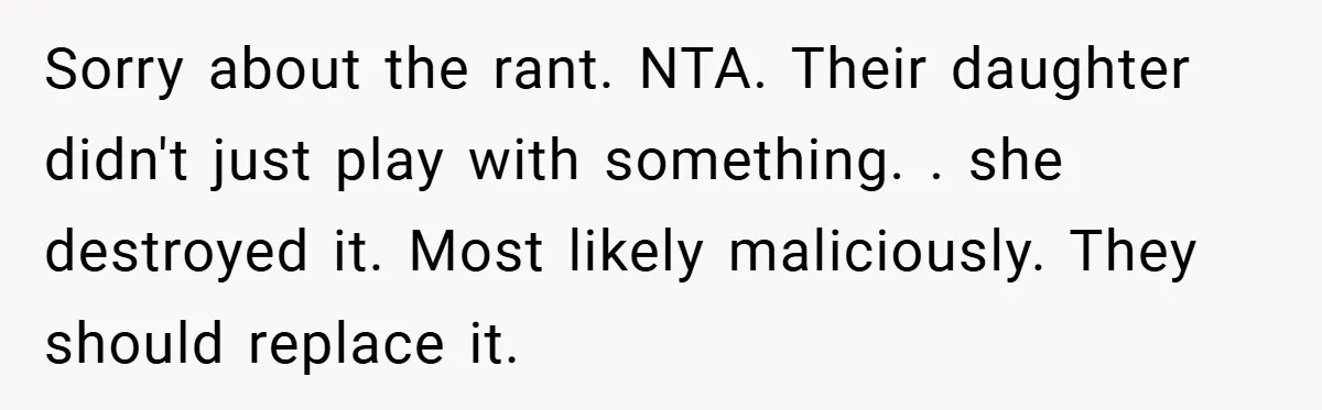 Sorry about the rant. NTA. Their daughter didn't just play with something. . she destroyed it. Most likely maliciously. They should replace it.