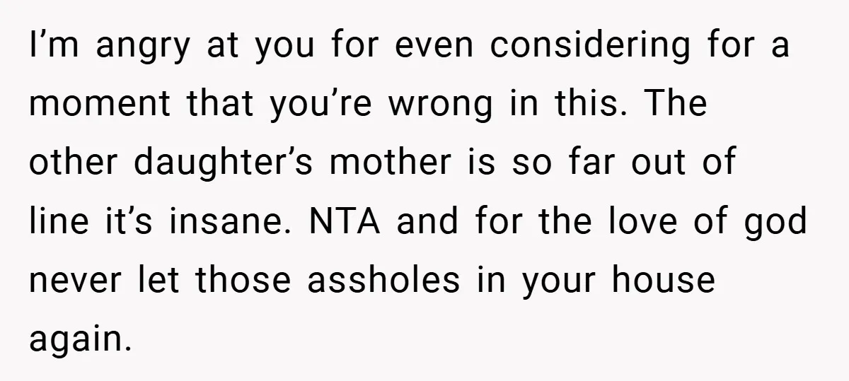 I’m angry at you for even considering for a moment that you’re wrong in this. The other daughter’s mother is so far out of line it’s insane. NTA and for...