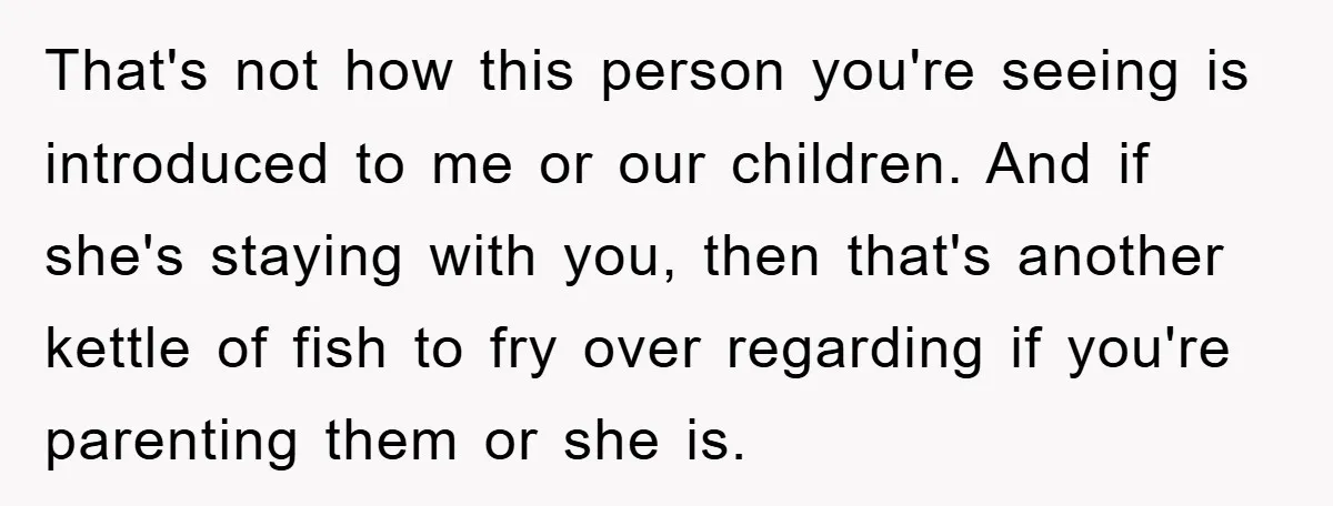 That's not how this person you're seeing is introduced to me or our children. And if she's staying with you, then that's another kettle of fish to fry over regarding...
