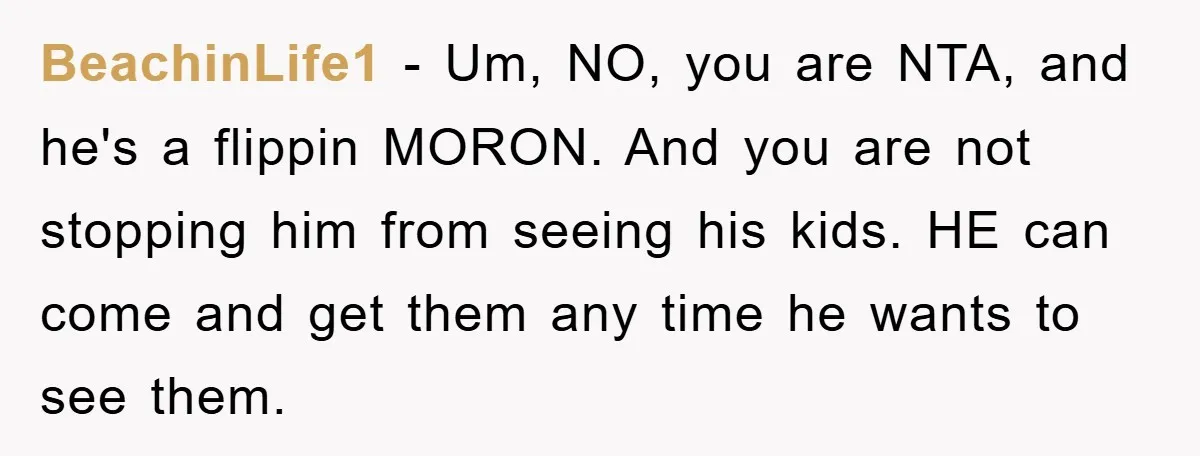 BeachinLife1 − Um, NO, you are NTA, and he's a flippin MORON. And you are not stopping him from seeing his kids. HE can come and get them any time...