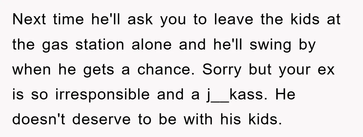 Next time he'll ask you to leave the kids at the gas station alone and he'll swing by when he gets a chance. Sorry but your ex is so irresponsible...