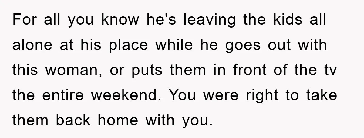 For all you know he's leaving the kids all alone at his place while he goes out with this woman, or puts them in front of the tv the entire...