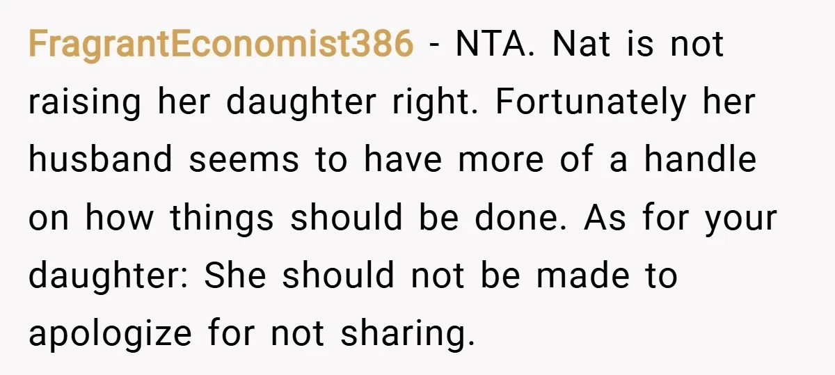 FragrantEconomist386 − NTA. Nat is not raising her daughter right. Fortunately her husband seems to have more of a handle on how things should be done. As for your daughter:...