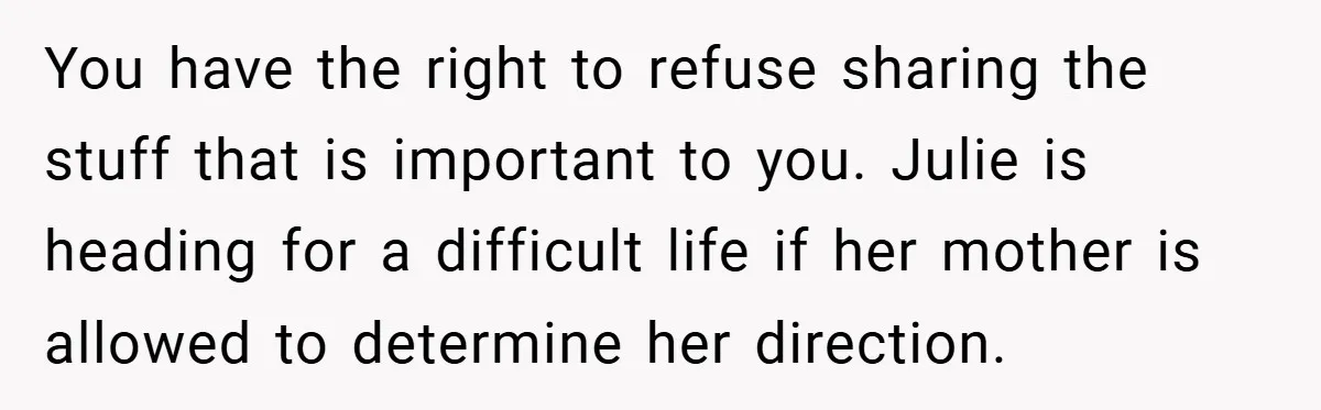 You have the right to refuse sharing the stuff that is important to you. Julie is heading for a difficult life if her mother is allowed to determine her direction.
