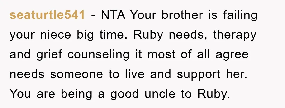 seaturtle541 − NTA Your brother is failing your niece big time. Ruby needs, therapy and grief counseling it most of all agree needs someone to live and support her. You...