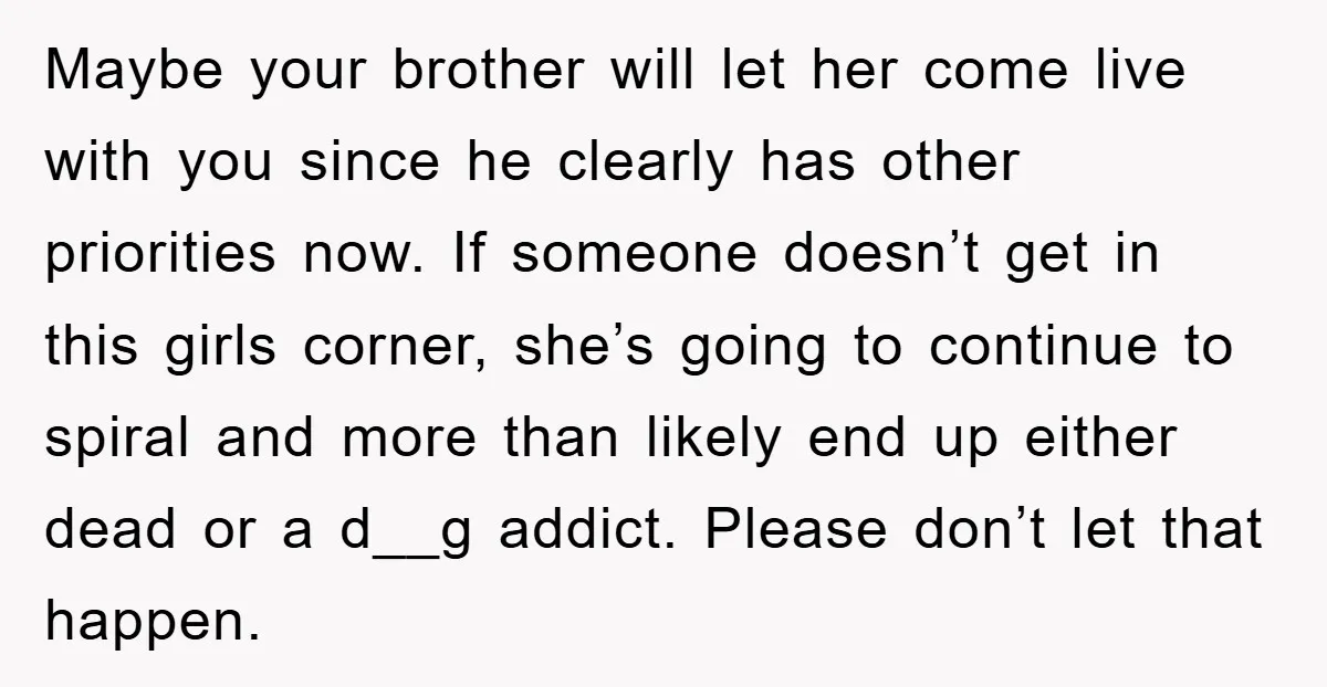 Maybe your brother will let her come live with you since he clearly has other priorities now. If someone doesn’t get in this girls corner, she’s going to continue to...