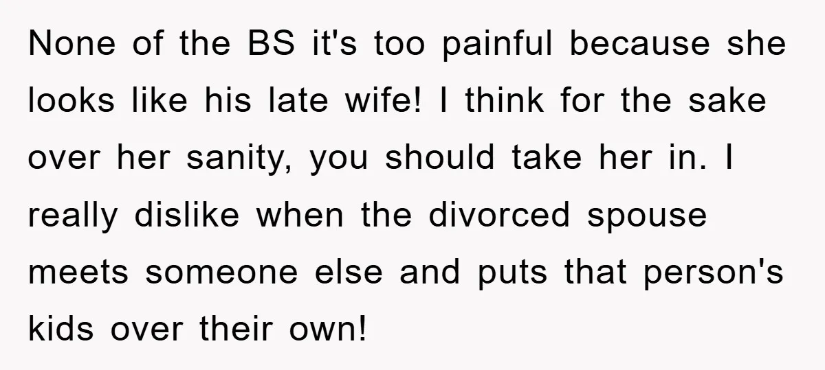 None of the BS it's too painful because she looks like his late wife! I think for the sake over her sanity, you should take her in. I really dislike...
