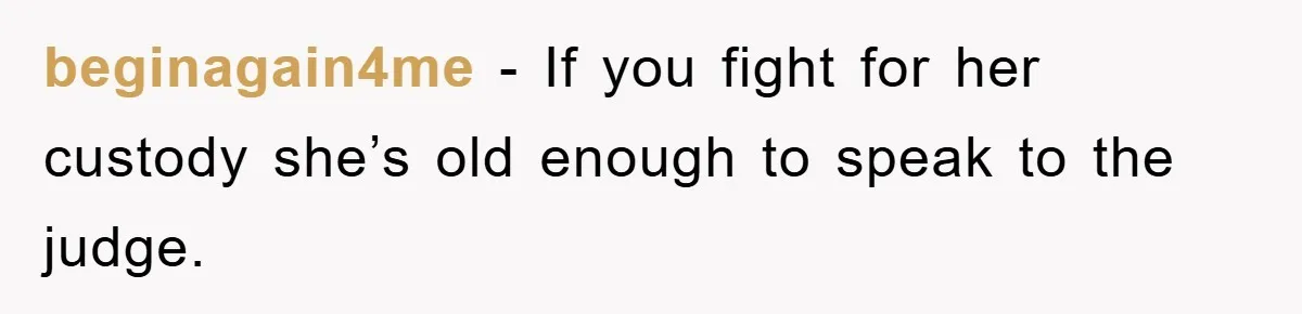 beginagain4me − If you fight for her custody she’s old enough to speak to the judge.