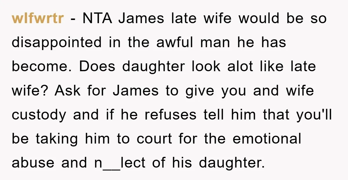 wlfwrtr − NTA James late wife would be so disappointed in the awful man he has become. Does daughter look alot like late wife? Ask for James to give you...